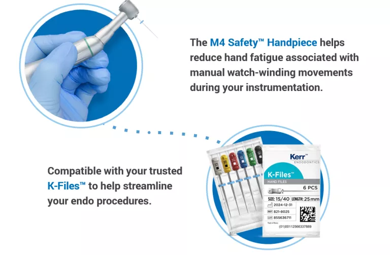 The M4 Safety™ Handpiece helps reduce hand fatigue associated with manual watch-winding movements during your instrumentation. Compatible with your trusted K-Files™ to help streamline your endo procedures.